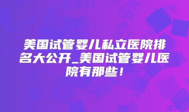 美国试管婴儿私立医院排名大公开_美国试管婴儿医院有那些！