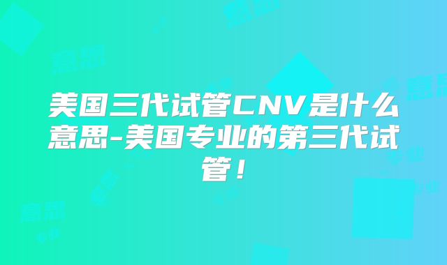 美国三代试管CNV是什么意思-美国专业的第三代试管！