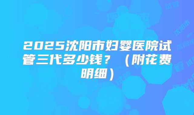 2025沈阳市妇婴医院试管三代多少钱？（附花费明细）