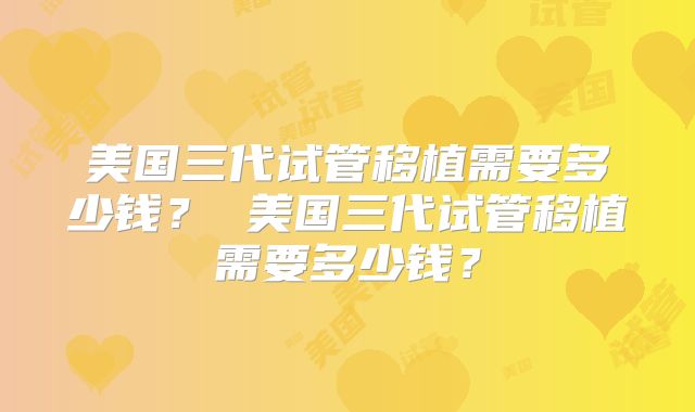 美国三代试管移植需要多少钱？ 美国三代试管移植需要多少钱？