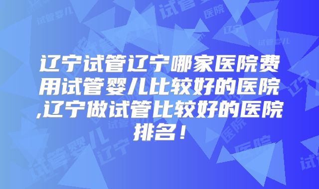 辽宁试管辽宁哪家医院费用试管婴儿比较好的医院,辽宁做试管比较好的医院排名！