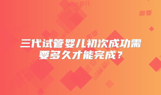 三代试管婴儿初次成功需要多久才能完成？