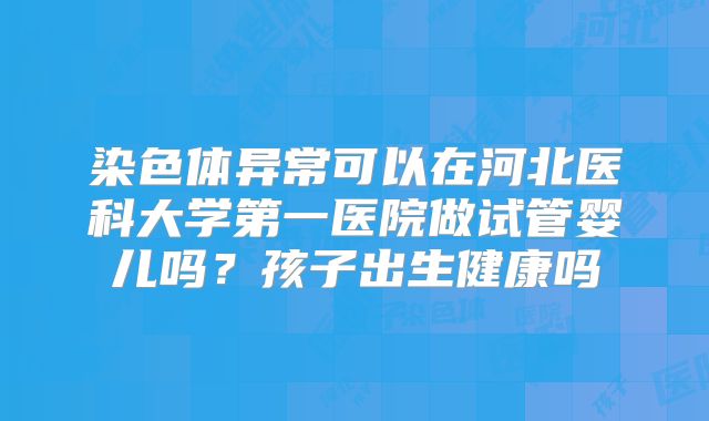 染色体异常可以在河北医科大学第一医院做试管婴儿吗？孩子出生健康吗
