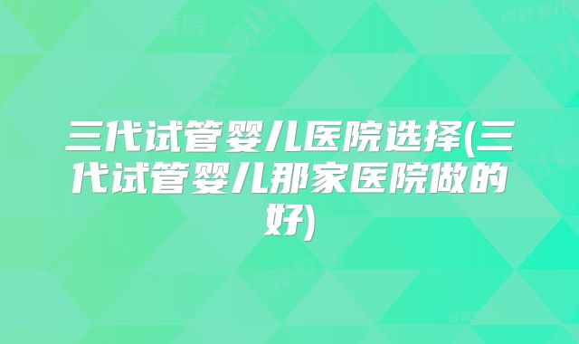 三代试管婴儿医院选择(三代试管婴儿那家医院做的好)