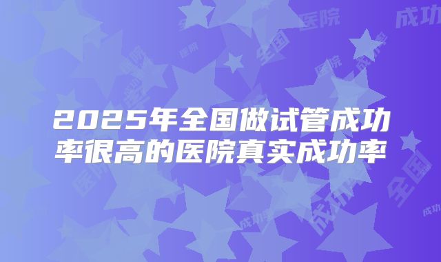 2025年全国做试管成功率很高的医院真实成功率