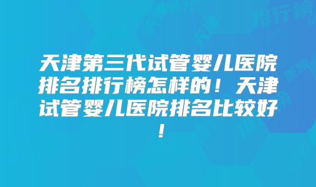 天津第三代试管婴儿医院排名排行榜怎样的！天津试管婴儿医院排名比较好！