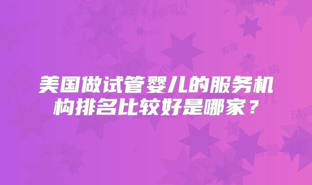 美国做试管婴儿的服务机构排名比较好是哪家?