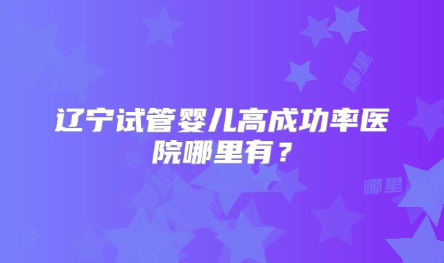 辽宁试管婴儿高成功率医院哪里有？