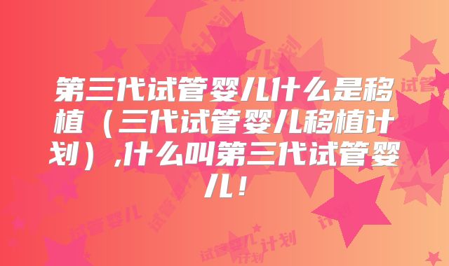 第三代试管婴儿什么是移植（三代试管婴儿移植计划）,什么叫第三代试管婴儿！