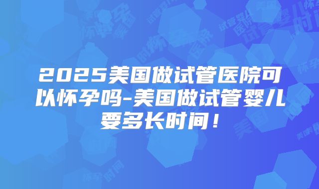 2025美国做试管医院可以怀孕吗-美国做试管婴儿要多长时间！
