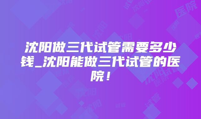 沈阳做三代试管需要多少钱_沈阳能做三代试管的医院！