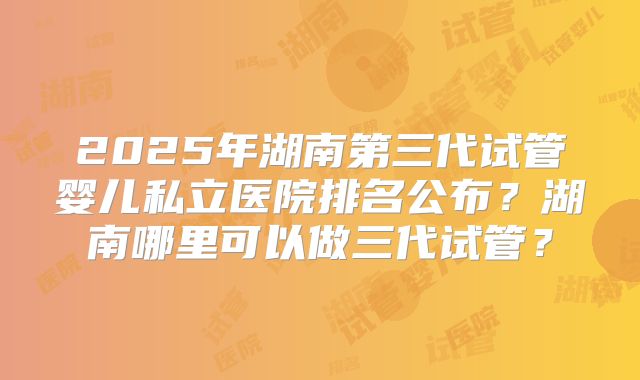 2025年湖南第三代试管婴儿私立医院排名公布？湖南哪里可以做三代试管？