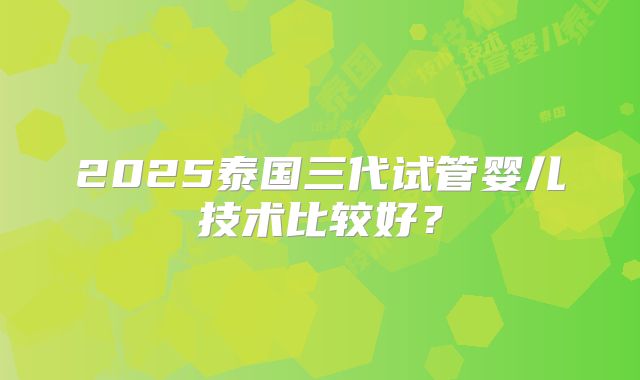 2025泰国三代试管婴儿技术比较好?