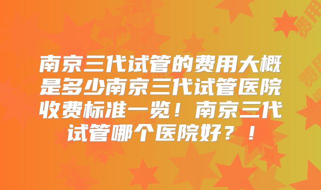 南京三代试管的费用大概是多少南京三代试管医院收费标准一览!南京三代试管哪个医院好?!