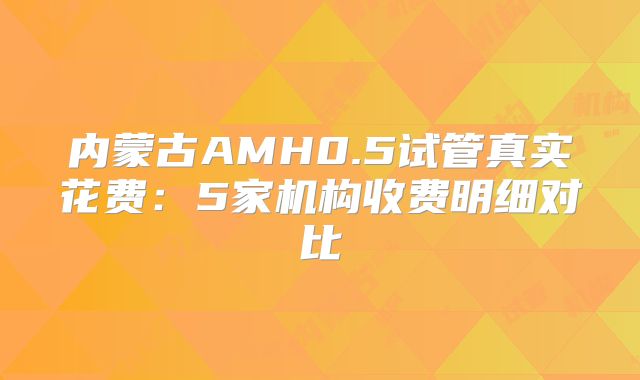 内蒙古AMH0.5试管真实花费：5家机构收费明细对比