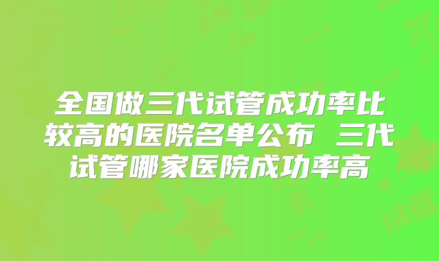 全国做三代试管成功率比较高的医院名单公布 三代试管哪家医院成功率高