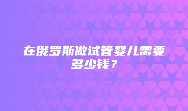 在俄罗斯做试管婴儿需要多少钱？
