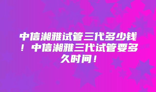 中信湘雅试管三代多少钱！中信湘雅三代试管要多久时间！