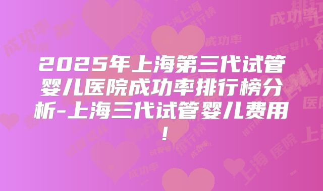 2025年上海第三代试管婴儿医院成功率排行榜分析-上海三代试管婴儿费用！