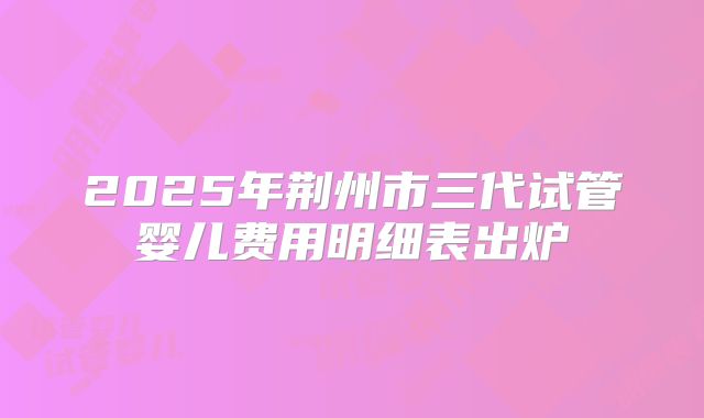 2025年荆州市三代试管婴儿费用明细表出炉