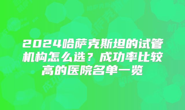 2024哈萨克斯坦的试管机构怎么选?成功率比较高的医院名单一览