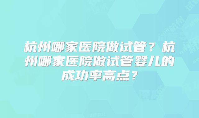 杭州哪家医院做试管？杭州哪家医院做试管婴儿的成功率高点？