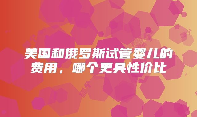 美国和俄罗斯试管婴儿的费用，哪个更具性价比