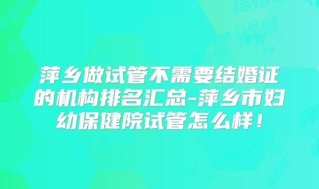 萍乡做试管不需要结婚证的机构排名汇总-萍乡市妇幼保健院试管怎么样！