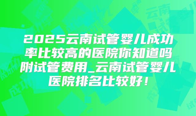 2025云南试管婴儿成功率比较高的医院你知道吗附试管费用_云南试管婴儿医院排名比较好！