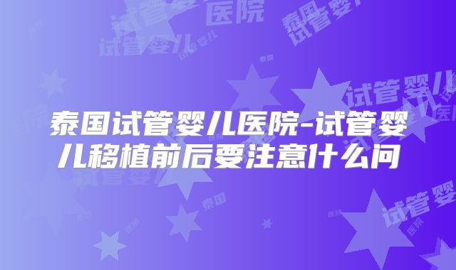 泰国试管婴儿医院-试管婴儿移植前后要注意什么问