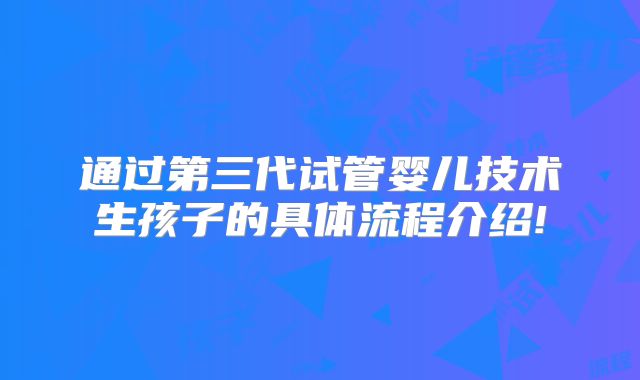 通过第三代试管婴儿技术生孩子的具体流程介绍!