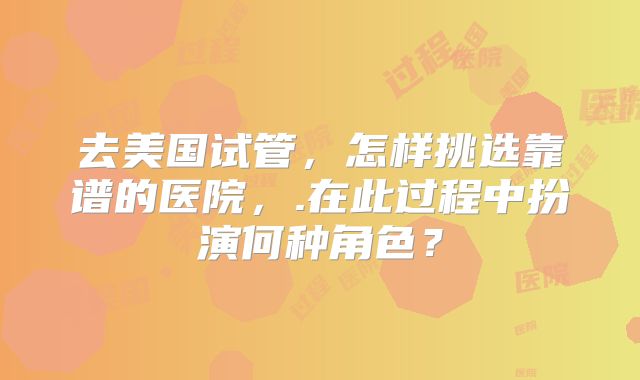 去美国试管，怎样挑选靠谱的医院，.在此过程中扮演何种角色？
