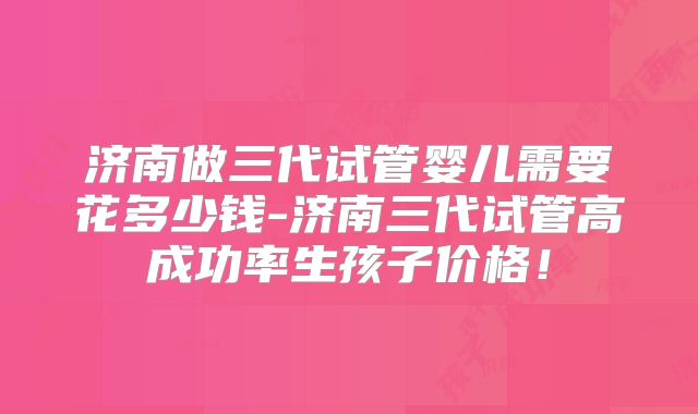 济南做三代试管婴儿需要花多少钱-济南三代试管高成功率生孩子价格！