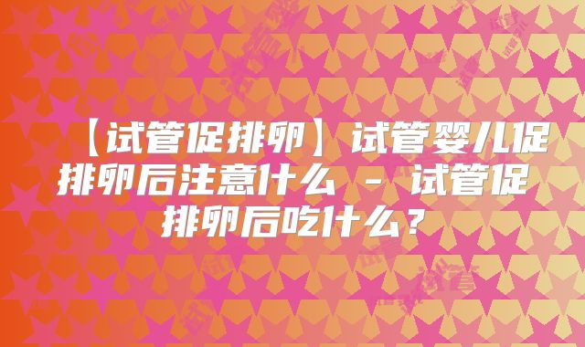 【试管促排卵】试管婴儿促排卵后注意什么 - 试管促排卵后吃什么？