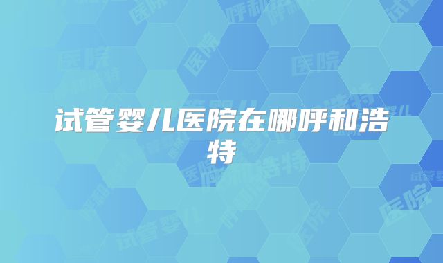 试管婴儿医院在哪呼和浩特