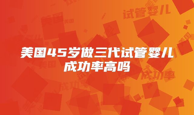 美国45岁做三代试管婴儿成功率高吗