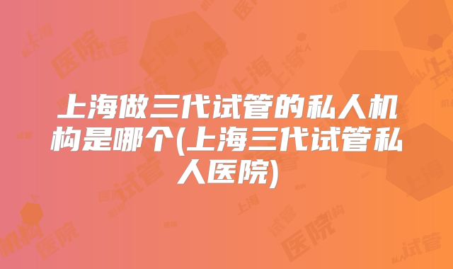 上海做三代试管的私人机构是哪个(上海三代试管私人医院)