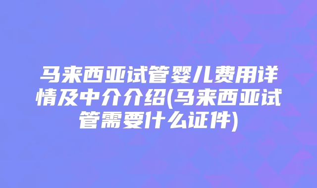 马来西亚试管婴儿费用详情及中介介绍(马来西亚试管需要什么证件)