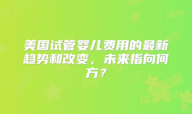 美国试管婴儿费用的最新趋势和改变，未来指向何方？