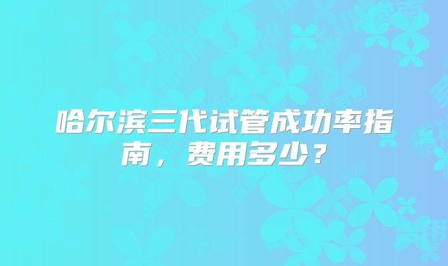 哈尔滨三代试管成功率指南，费用多少？