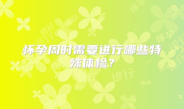 怀孕周时需要进行哪些特殊体检？