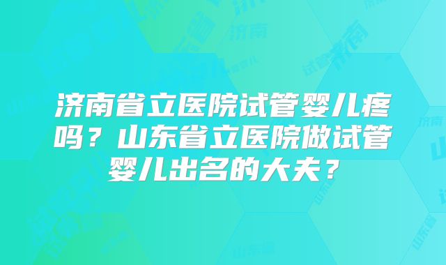 济南省立医院试管婴儿疼吗？山东省立医院做试管婴儿出名的大夫？