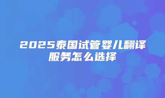 2025泰国试管婴儿翻译服务怎么选择