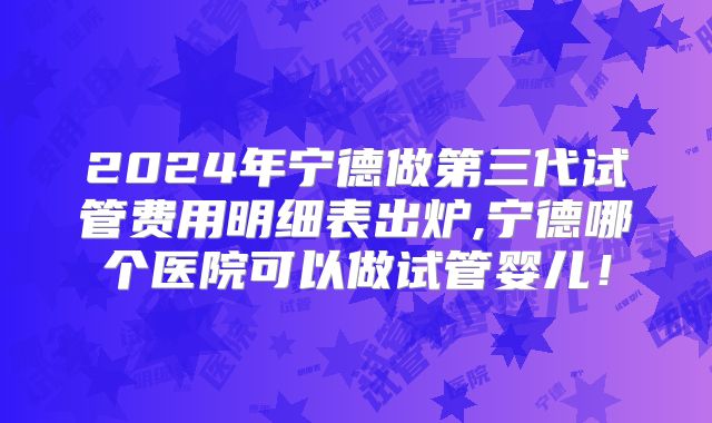 2024年宁德做第三代试管费用明细表出炉,宁德哪个医院可以做试管婴儿！