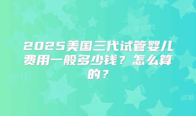 2025美国三代试管婴儿费用一般多少钱？怎么算的？