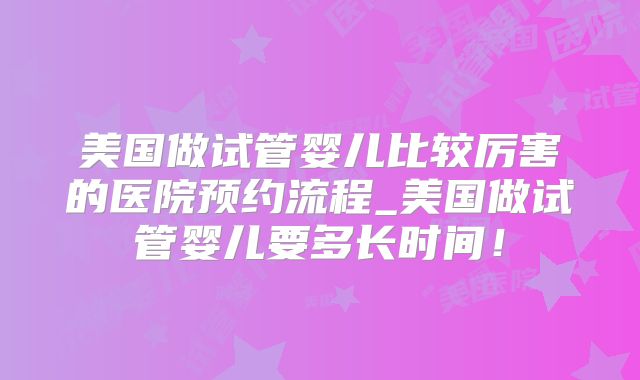 美国做试管婴儿比较厉害的医院预约流程_美国做试管婴儿要多长时间!