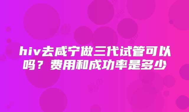 hiv去咸宁做三代试管可以吗？费用和成功率是多少