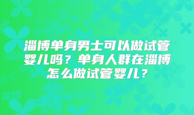淄博单身男士可以做试管婴儿吗？单身人群在淄博怎么做试管婴儿？