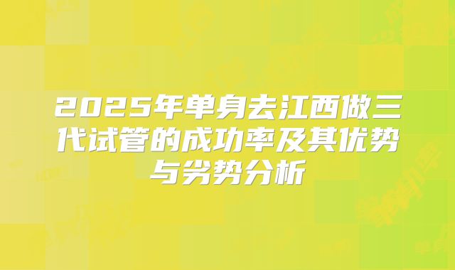 2025年单身去江西做三代试管的成功率及其优势与劣势分析