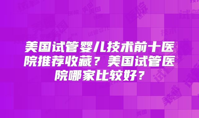美国试管婴儿技术前十医院推荐收藏？美国试管医院哪家比较好？